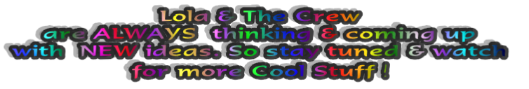 Lola & The Crew 
are ALWAYS  thinking & coming up 
with  NEW ideas. So stay tuned & watch 
for more Cool Stuff !